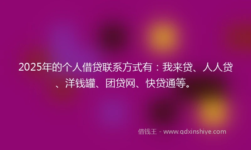 2025年的个人借贷联系方式有：我来贷、人人贷、洋钱罐、团贷网、快贷通等。