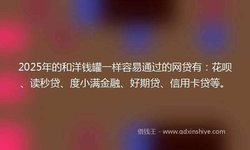 2025年的和洋钱罐一样容易通过的网贷有：花呗、读秒贷、度小满金融、好期贷、信用卡贷等。