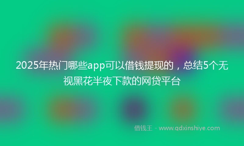 2025年热门哪些app可以借钱提现的，总结5个无视黑花半夜下款的网贷平台