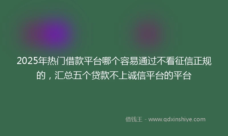 2025年热门借款平台哪个容易通过不看征信正规的，汇总五个贷款不上诚信平台的平台