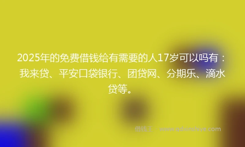 2025年的免费借钱给有需要的人17岁可以吗有：我来贷、平安口袋银行、团贷网、分期乐、滴水贷等。