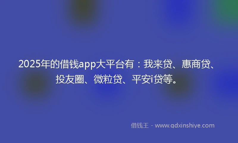 2025年的借钱app大平台有：我来贷、惠商贷、投友圈、微粒贷、平安i贷等。