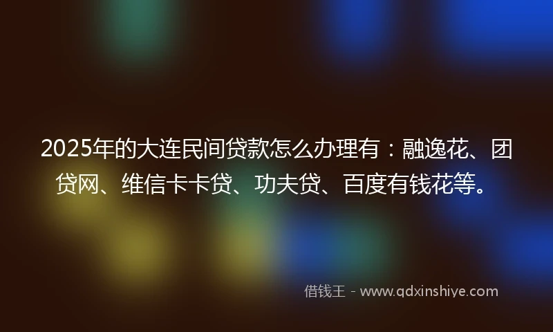 2025年的大连民间贷款怎么办理有：融逸花、团贷网、维信卡卡贷、功夫贷、百度有钱花等。