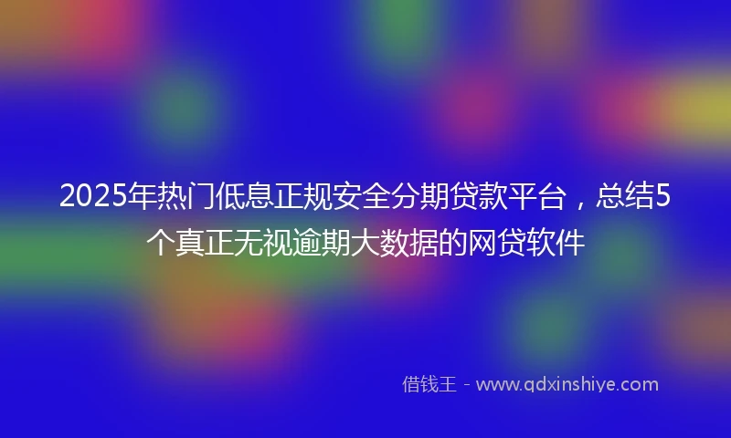 2025年热门低息正规安全分期贷款平台，总结5个真正无视逾期大数据的网贷软件