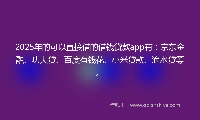 2025年的可以直接借的借钱贷款app有:京东金融、功夫贷、百度有钱花、小米贷款、滴水贷等。