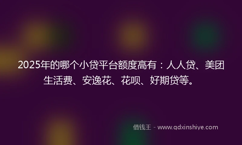 2025年的哪个小贷平台额度高有：人人贷、美团生活费、安逸花、花呗、好期贷等。