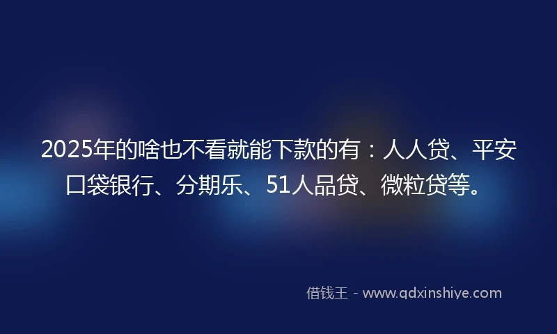 2025年的啥也不看就能下款的有：人人贷、平安口袋银行、分期乐、51人品贷、微粒贷等。
