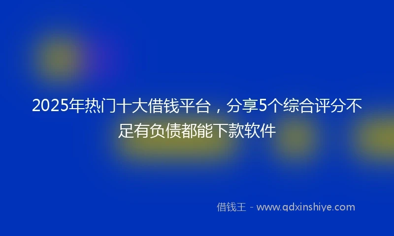 2025年热门十大借钱平台，分享5个综合评分不足有负债都能下款软件
