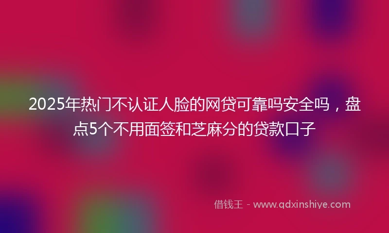 2025年热门不认证人脸的网贷可靠吗安全吗,盘点5个不用面签和芝麻分的贷款口子