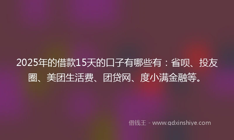 2025年的借款15天的口子有哪些有：省呗、投友圈、美团生活费、团贷网、度小满金融等。