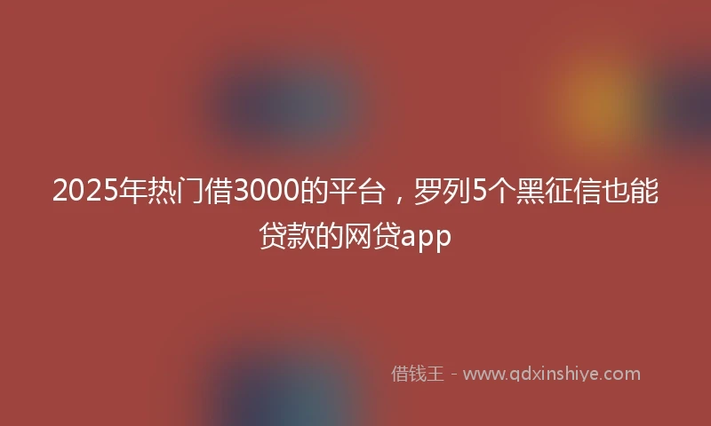 2025年热门借3000的平台，罗列5个黑征信也能贷款的网贷app