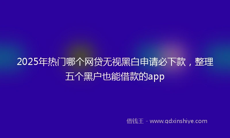 2025年热门哪个网贷无视黑白申请必下款，整理五个黑户也能借款的app