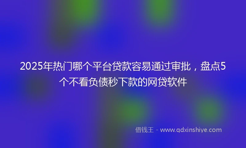 2025年热门哪个平台贷款容易通过审批，盘点5个不看负债秒下款的网贷软件