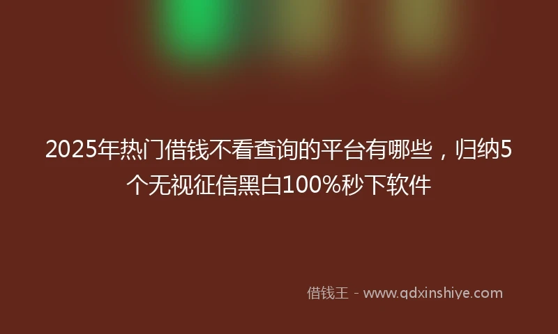 2025年热门借钱不看查询的平台有哪些,归纳5个无视征信黑白100%秒下软件