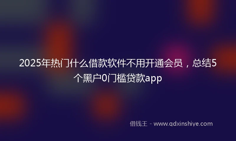 2025年热门什么借款软件不用开通会员，总结5个黑户0门槛贷款app