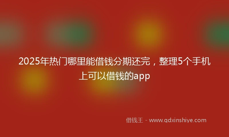 2025年热门哪里能借钱分期还完，整理5个手机上可以借钱的app