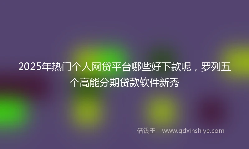 2025年热门个人网贷平台哪些好下款呢，罗列五个高能分期贷款软件新秀