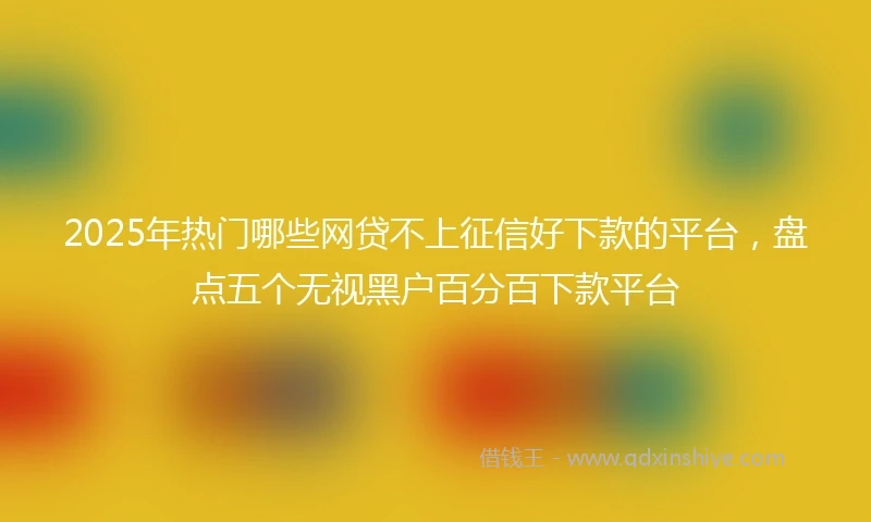 2025年热门哪些网贷不上征信好下款的平台,盘点五个无视黑户百分百下款平台