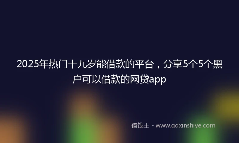 2025年热门十九岁能借款的平台，分享5个5个黑户可以借款的网贷app