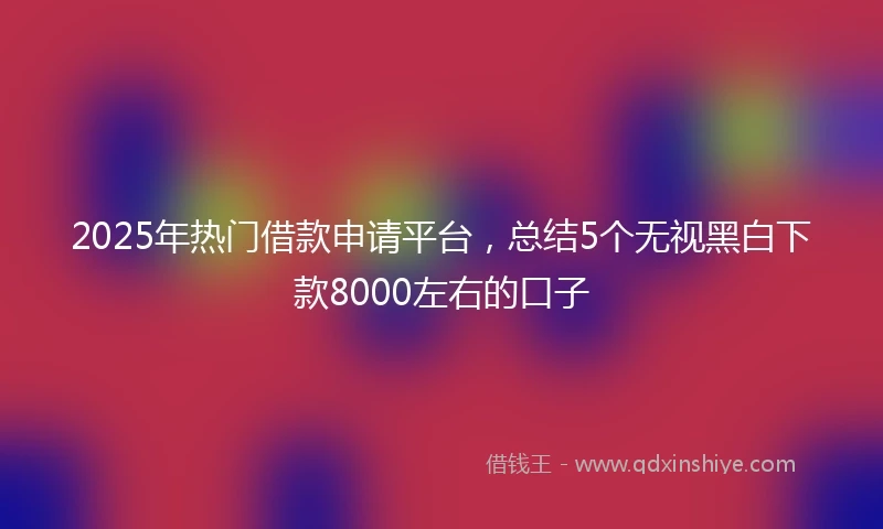2025年热门借款申请平台,总结5个无视黑白下款8000左右的口子