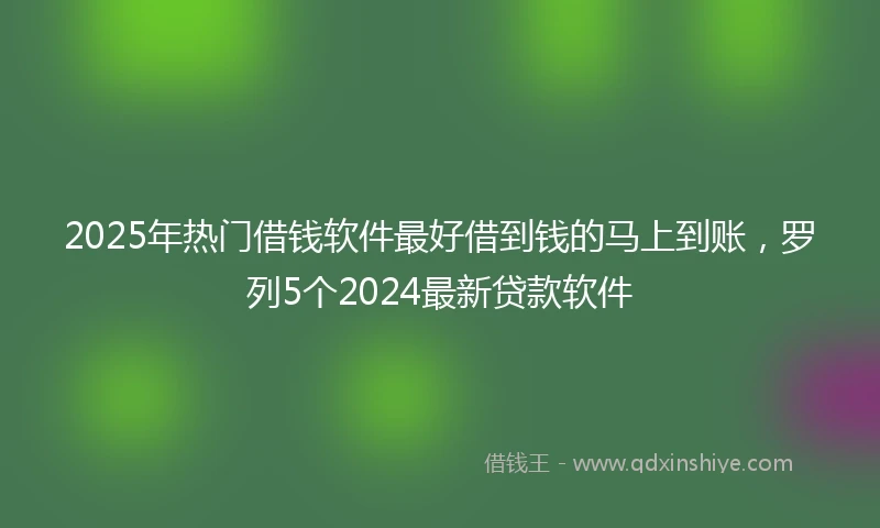 2025年热门借钱软件最好借到钱的马上到账，罗列5个2024最新贷款软件