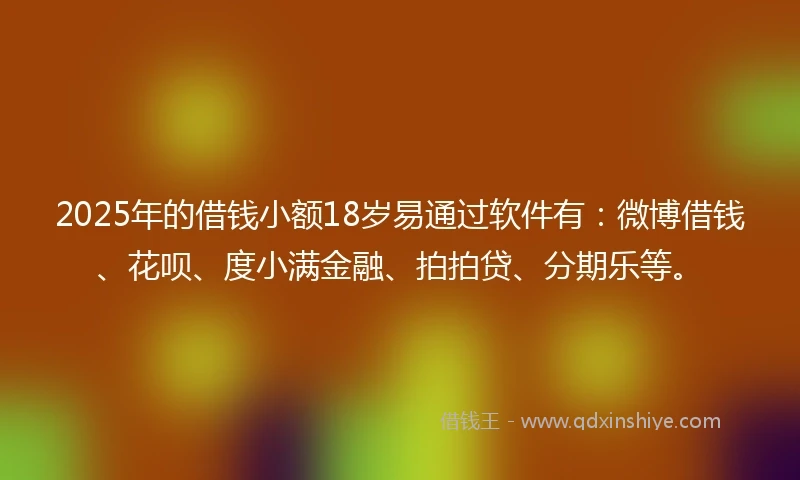 2025年的借钱小额18岁易通过软件有：微博借钱、花呗、度小满金融、拍拍贷、分期乐等。