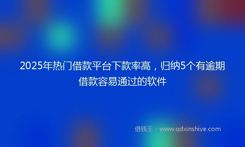 2025年热门借款平台下款率高，归纳5个有逾期借款容易通过的软件