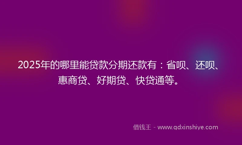 2025年的哪里能贷款分期还款有：省呗、还呗、惠商贷、好期贷、快贷通等。