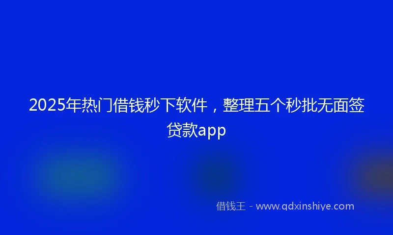 2025年热门借钱秒下软件，整理五个秒批无面签贷款app