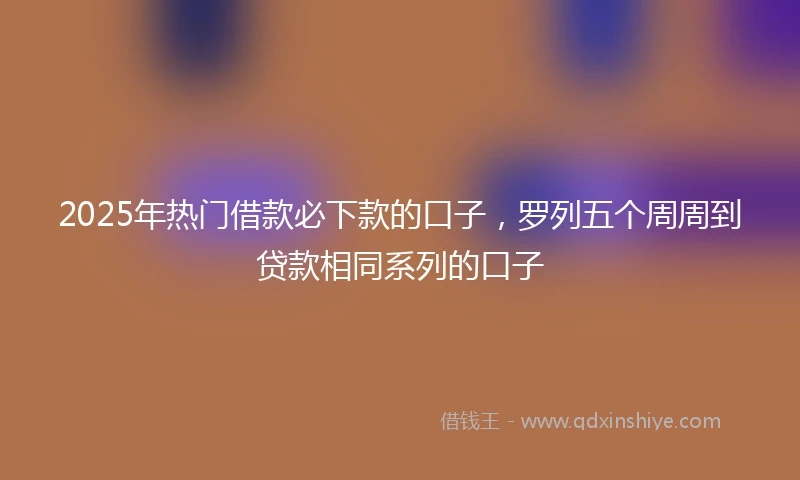 2025年热门借款必下款的口子,罗列五个周周到贷款相同系列的口子