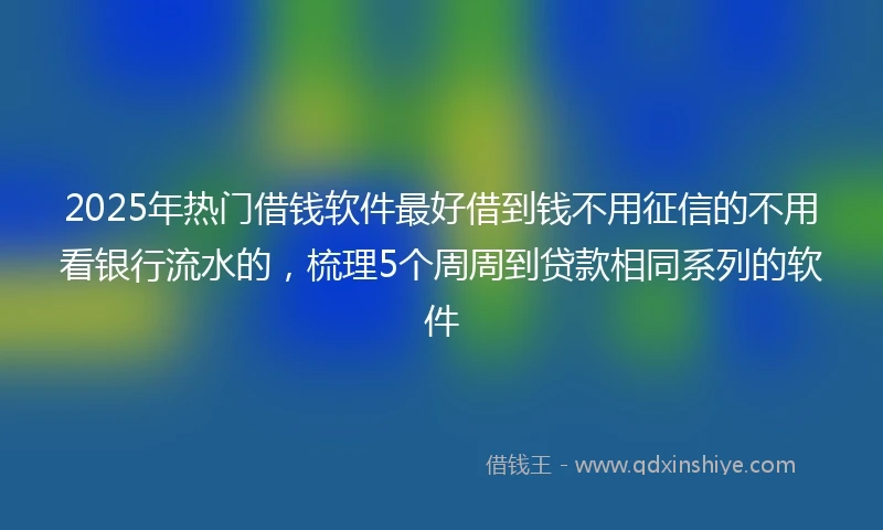 2025年热门借钱软件最好借到钱不用征信的不用看银行流水的，梳理5个周周到贷款相同系列的软件