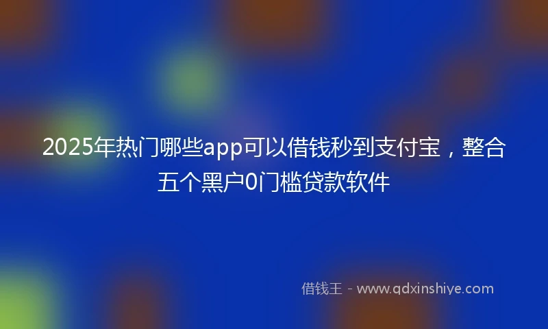 2025年热门哪些app可以借钱秒到支付宝，整合五个黑户0门槛贷款软件