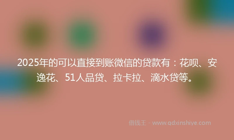 2025年的可以直接到账微信的贷款有：花呗、安逸花、51人品贷、拉卡拉、滴水贷等。
