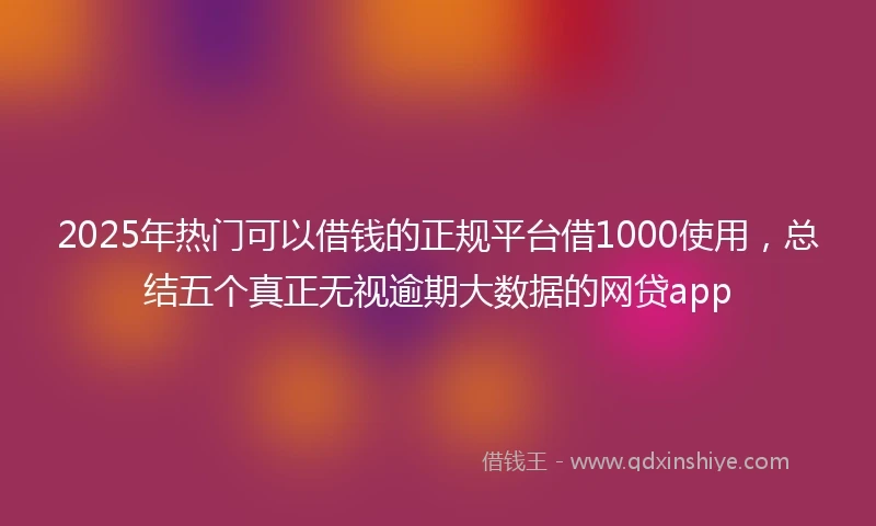 2025年热门可以借钱的正规平台借1000使用，总结五个真正无视逾期大数据的网贷app