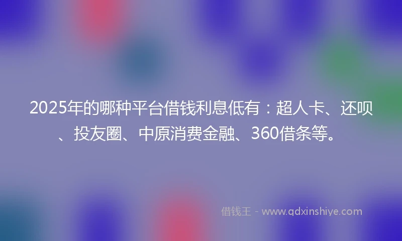 2025年的哪种平台借钱利息低有：超人卡、还呗、投友圈、中原消费金融、360借条等。