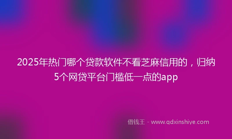 2025年热门哪个贷款软件不看芝麻信用的，归纳5个网贷平台门槛低一点的app