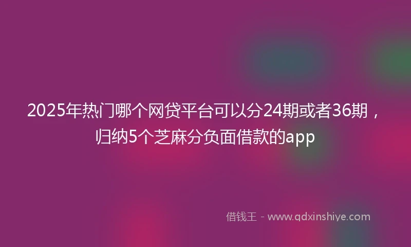 2025年热门哪个网贷平台可以分24期或者36期，归纳5个芝麻分负面借款的app