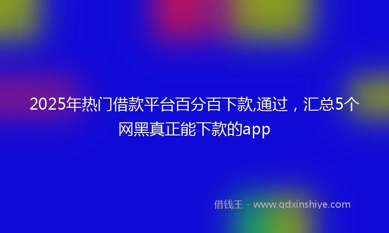 2025年热门借款平台百分百下款,通过，汇总5个网黑真正能下款的app