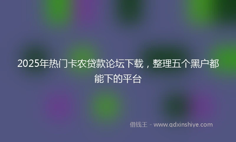 2025年热门卡农贷款论坛下载，整理五个黑户都能下的平台