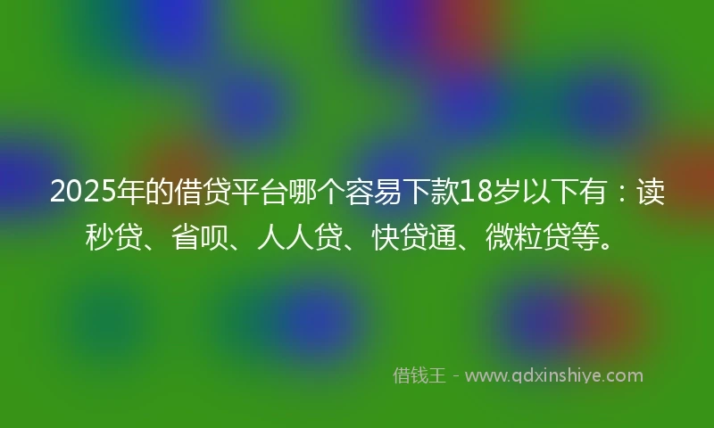 2025年的借贷平台哪个容易下款18岁以下有：读秒贷、省呗、人人贷、快贷通、微粒贷等。