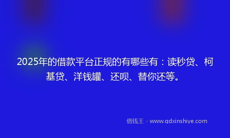2025年的借款平台正规的有哪些有：读秒贷、柯基贷、洋钱罐、还呗、替你还等。