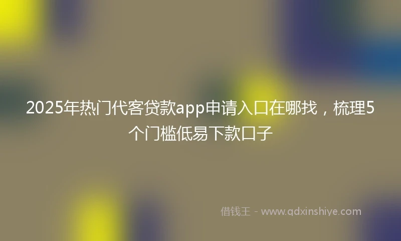2025年热门代客贷款app申请入口在哪找，梳理5个门槛低易下款口子