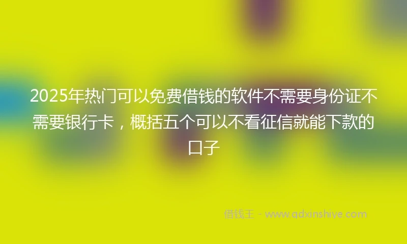 2025年热门可以免费借钱的软件不需要身份证不需要银行卡,概括五个可以不看征信就能下款的口子