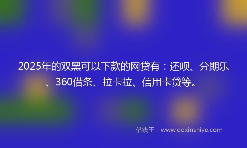 2025年的双黑可以下款的网贷有：还呗、分期乐、360借条、拉卡拉、信用卡贷等。