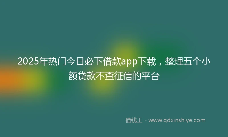 2025年热门今日必下借款app下载，整理五个小额贷款不查征信的平台