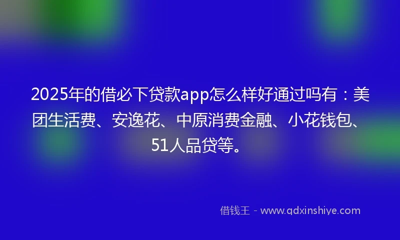 2025年的借必下贷款app怎么样好通过吗有：美团生活费、安逸花、中原消费金融、小花钱包、51人品贷等。