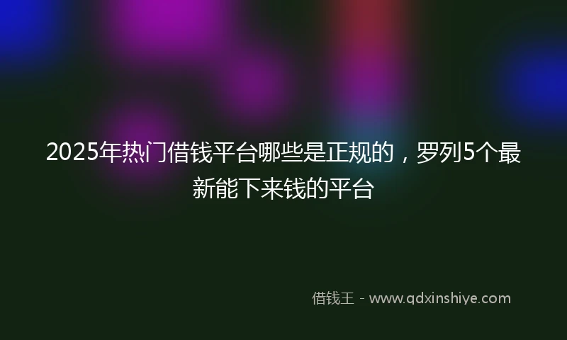 2025年热门借钱平台哪些是正规的，罗列5个最新能下来钱的平台