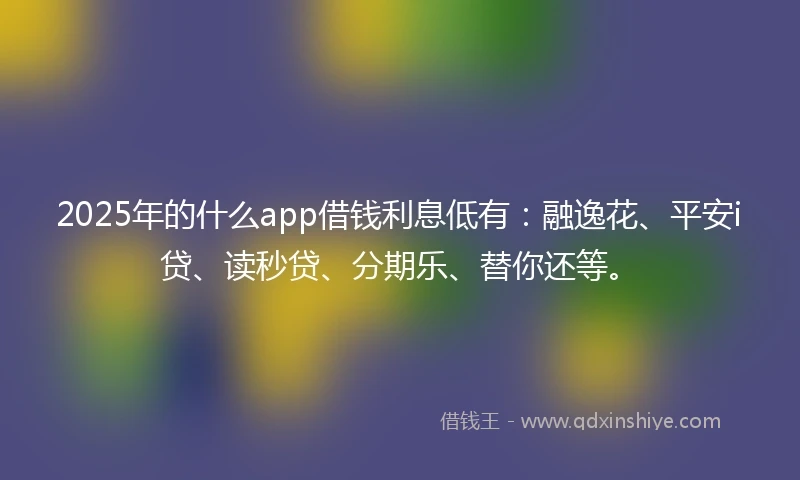 2025年的什么app借钱利息低有：融逸花、平安i贷、读秒贷、分期乐、替你还等。