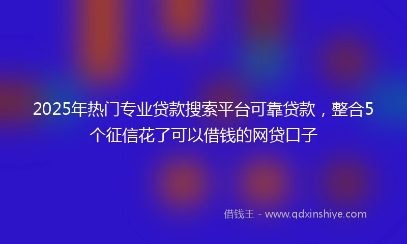 2025年热门专业贷款搜索平台可靠贷款，整合5个征信花了可以借钱的网贷口子
