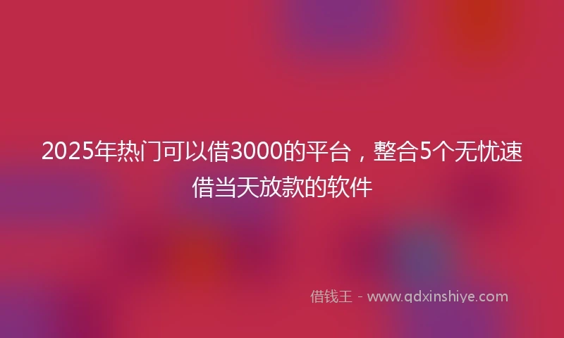 2025年热门可以借3000的平台，整合5个无忧速借当天放款的软件